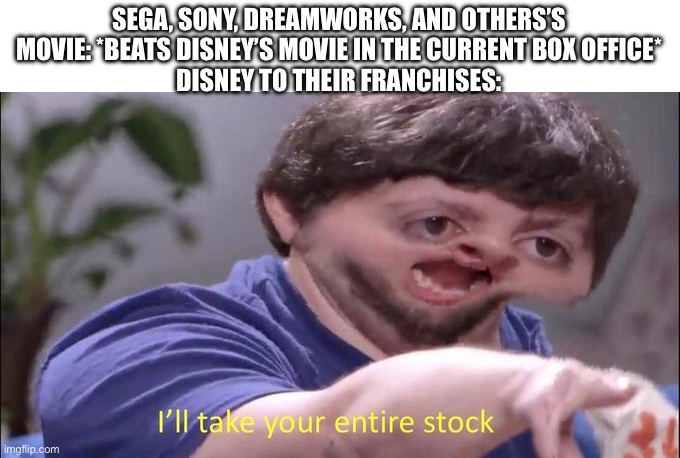 I'll take you entire stock | SEGA, SONY, DREAMWORKS, AND OTHERS’S MOVIE: *BEATS DISNEY’S MOVIE IN THE CURRENT BOX OFFICE*
DISNEY TO THEIR FRANCHISES: | image tagged in i'll take you entire stock | made w/ Imgflip meme maker