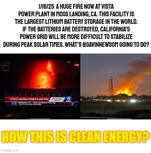 Can Someone Please Tell Me | 1/16/25  A HUGE FIRE NOW AT VISTA POWER PLANT IN MOSS LANDING, CA. THIS FACILITY IS THE LARGEST LITHIUM BATTERY STORAGE IN THE WORLD. IF THE BATTERIES ARE DESTROYED, CALIFORNIA’S POWER GRID WILL BE MORE DIFFICULT TO STABILIZE DURING PEAK SOLAR TIMES. WHAT’S @GAVINNEWSOM GOING TO DO? HOW THIS IS CLEAN ENERGY? | image tagged in memes,politics,california,climate change,battery,fire | made w/ Imgflip meme maker