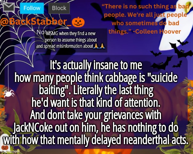 Coming from the guy that ACTUALLY knows him | MSMG when they find a new person to assume things about and spread misinformation about🙏🙏; It's actually insane to me how many people think cabbage is "suicide baiting". Literally the last thing he'd want is that kind of attention. And dont take your grievances with JackNCoke out on him, he has nothing to do with how that mentally delayed neanderthal acts. | image tagged in backstabbers_ halloween temp | made w/ Imgflip meme maker