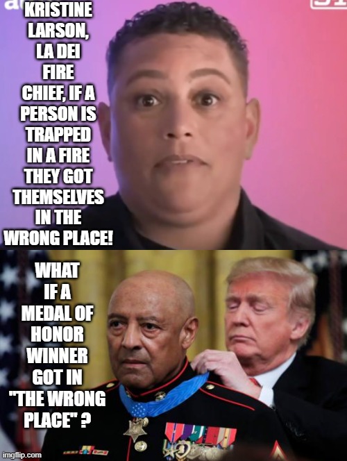 DEI Fire Chief! you're out of luck if you want me or a DEI hire to pull you from a fire! | KRISTINE LARSON, LA DEI FIRE CHIEF, IF A PERSON IS TRAPPED IN A FIRE THEY GOT THEMSELVES IN THE WRONG PLACE! WHAT IF A MEDAL OF HONOR WINNER GOT IN "THE WRONG PLACE" ? | image tagged in woke,stupid liberals,sam elliott special kind of stupid | made w/ Imgflip meme maker