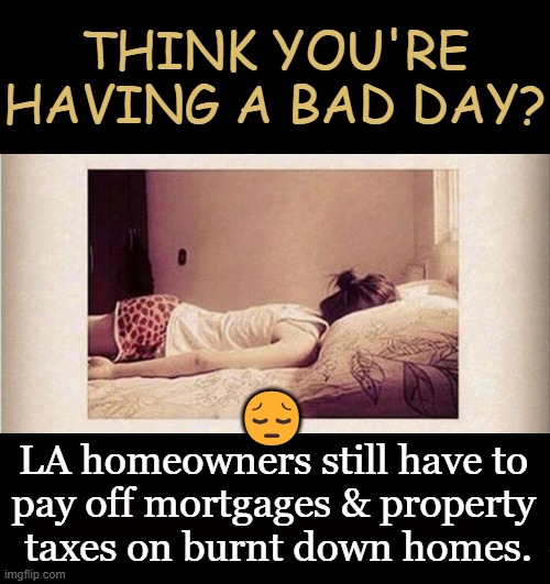 Perspective | THINK YOU'RE HAVING A BAD DAY? 😔; LA homeowners still have to 
pay off mortgages & property 
taxes on burnt down homes. | image tagged in life,life has its ups and downs,liberal incompetence,relatable,liberal democrat failure,people who don't know vs people who know | made w/ Imgflip meme maker