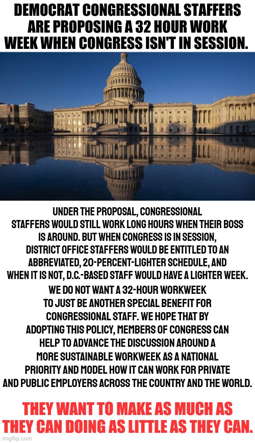 This Just Goes Along With What I Say About Local City Employees | DEMOCRAT CONGRESSIONAL STAFFERS ARE PROPOSING A 32 HOUR WORK WEEK WHEN CONGRESS ISN'T IN SESSION. UNDER THE PROPOSAL, CONGRESSIONAL STAFFERS WOULD STILL WORK LONG HOURS WHEN THEIR BOSS IS AROUND. BUT WHEN CONGRESS IS IN SESSION, DISTRICT OFFICE STAFFERS WOULD BE ENTITLED TO AN ABBREVIATED, 20-PERCENT-LIGHTER SCHEDULE, AND WHEN IT IS NOT, D.C.-BASED STAFF WOULD HAVE A LIGHTER WEEK. WE DO NOT WANT A 32-HOUR WORKWEEK TO JUST BE ANOTHER SPECIAL BENEFIT FOR CONGRESSIONAL STAFF. WE HOPE THAT BY ADOPTING THIS POLICY, MEMBERS OF CONGRESS CAN HELP TO ADVANCE THE DISCUSSION AROUND A MORE SUSTAINABLE WORKWEEK AS A NATIONAL PRIORITY AND MODEL HOW IT CAN WORK FOR PRIVATE AND PUBLIC EMPLOYERS ACROSS THE COUNTRY AND THE WORLD. THEY WANT TO MAKE AS MUCH AS THEY CAN DOING AS LITTLE AS THEY CAN. | image tagged in memes,politics,congress,staff,payday,work sucks | made w/ Imgflip meme maker