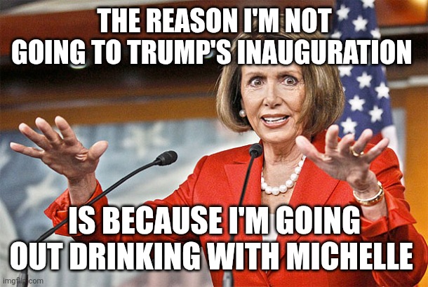 Drinking | THE REASON I'M NOT GOING TO TRUMP'S INAUGURATION; IS BECAUSE I'M GOING OUT DRINKING WITH MICHELLE | image tagged in nancy pelosi is crazy | made w/ Imgflip meme maker