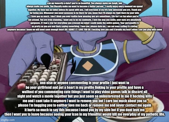 Dragon Ball Guy Sipping Beer on a Couch Stock Image | can we honestly e date? you’re so beautiful. You always make me laugh, you always make me smile. You literally make me want to become a better person... I really enjoy every moment we spend together. My time has no value unless its spent with you. I tell everyone of my irls how awesome you are. Thank you for being you. Whenever you need someone to be there for you, know that i’ll always be right there by your side. I love you so much. I don’t think you ever realize how amazing you are sometimes. Life isn’t as fun when you’re not around. You are truly stunning. I want you to be my soulmate. I love the way you smile, your eyes are absolutely gorgeous. If I had a star for everytime you crossed my mind i could make the entire galaxy. Your personality is as pretty as you are and thats saying something. I love you, please date me. I am not even calling it e dating anymore because I know we will meet soon enough heart OK I ADMIT IT I LOVE YOU OK i hecking love you and it breaks my heart when i see you play with some; one else or anyone commenting in your profile i just want to be your girlfriend and put a heart in my profile linking to your profile and have a walltext of you commenting cute things i want to play video games talk in discord all night and watch a movie together but you just seem so uninsterested in me it hecking kills me and i cant take it anymore i want to remove you but i care too much about you so please i’m begging you to eaither love me back or remove me and never contact me again it hurts so much to say this because i need you by my side but if you dont love me then i want you to leave because seeing your icon in my friendlist would kill me everyday of my pathetic life. | image tagged in dragon ball guy sipping beer on a couch stock image | made w/ Imgflip meme maker