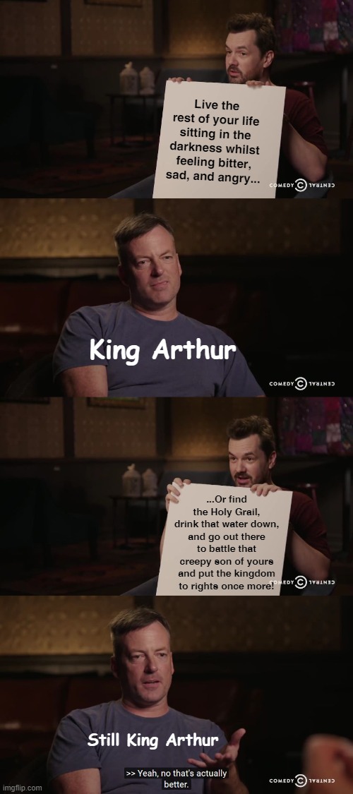 A truly solid plan | Live the rest of your life sitting in the darkness whilst feeling bitter, sad, and angry... King Arthur; ...Or find the Holy Grail, drink that water down, and go out there to battle that creepy son of yours and put the kingdom to rights once more! Still King Arthur | image tagged in yeah no that's actually better,king arthur,literature,english teachers | made w/ Imgflip meme maker