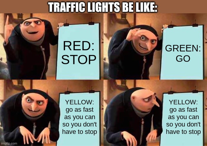 traffic lights | TRAFFIC LIGHTS BE LIKE:; RED:
STOP; GREEN:
GO; YELLOW:
go as fast as you can so you don't have to stop; YELLOW:
go as fast as you can so you don't have to stop | image tagged in memes,gru's plan | made w/ Imgflip meme maker