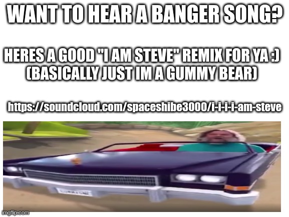 https://soundcloud.com/spaceshibe3000/i-i-i-i-am-steve | WANT TO HEAR A BANGER SONG? HERES A GOOD "I AM STEVE" REMIX FOR YA :)

(BASICALLY JUST IM A GUMMY BEAR); https://soundcloud.com/spaceshibe3000/i-i-i-i-am-steve | image tagged in banger,songs,i am steve,idk,banger songs,oh wow are you actually reading these tags | made w/ Imgflip meme maker