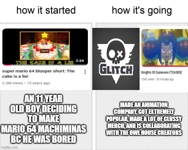 It's the perfect example of the butterfly effect | AN 11 YEAR OLD BOY DECIDING TO MAKE MARIO 64 MACHIMINAS BC HE WAS BORED; MADE AN ANIMATION COMPANY, GOT EXTREMELY POPULAR, MADE A LOT OF CLUSSY MERCH, AND IS COLLABORATING WITH THE OWL HOUSE CREATORS | image tagged in how it started vs how it's going | made w/ Imgflip meme maker