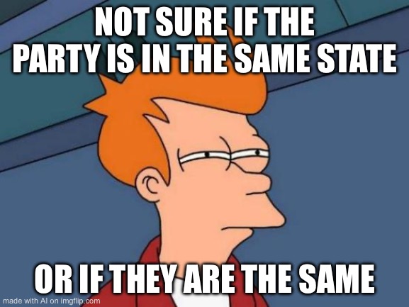 Futurama Fry | NOT SURE IF THE PARTY IS IN THE SAME STATE; OR IF THEY ARE THE SAME | image tagged in memes,futurama fry | made w/ Imgflip meme maker