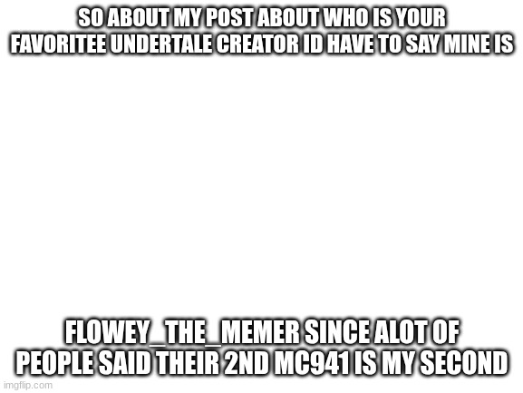 Blank White Template | SO ABOUT MY POST ABOUT WHO IS YOUR FAVORITEE UNDERTALE CREATOR ID HAVE TO SAY MINE IS; FLOWEY_THE_MEMER SINCE ALOT OF PEOPLE SAID THEIR 2ND MC941 IS MY SECOND | image tagged in blank white template | made w/ Imgflip meme maker