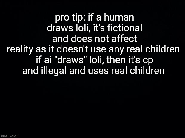 If AI does loli, it's automatically CP. If human does loli, it's NOT CP (though still disgusting) | pro tip: if a human draws loli, it's fictional and does not affect reality as it doesn't use any real children 

if ai "draws" loli, then it's cp and illegal and uses real children | image tagged in black background | made w/ Imgflip meme maker