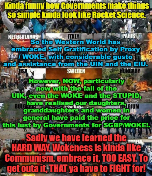 Easy to embrace Woke / Self Gratification by Proxy, to get out? THAT YA HAVE TTO FIGHT FOR. | Kinda funny how Governments make things so simple kinda look like Rocket Science. So the Western World has embraced Self Gratification by Proxy / WOKE, with considerable gusto and assistance from the UIN and the EIU. However, NOW, particularly now with the fall of the UIK, even the WOKE and the STUPID, have realised our daughters, granddaughters and women in general have paid the price for this lust by Governments for SGBP/WOKE!. Yarra Man; Sadly we have learned the HARD WAY, Wokeness is kinda like Communism, embrace it, TOO EASY. To get outa it, THAT ya have to FIGHT for! | image tagged in open borders,eu,un,islam,progressive,united kingdom | made w/ Imgflip meme maker