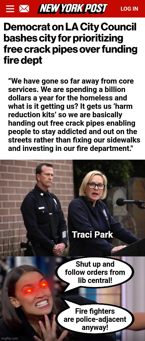 While libs lie and say that free crack pipes are only a myth | “We have gone so far away from core
services. We are spending a billion
dollars a year for the homeless and
what is it getting us? It gets us ‘harm
reduction kits’ so we are basically
handing out free crack pipes enabling
people to stay addicted and out on the
streets rather than fixing our sidewalks
and investing in our fire department."; Traci Park; Shut up and
follow orders from
lib central! Fire fighters
are police-adjacent
anyway! | image tagged in memes,traci park,los angeles,democrats,incompetence,wildfires | made w/ Imgflip meme maker