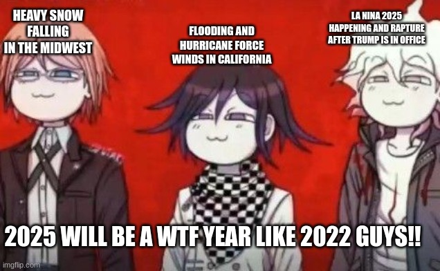 true | FLOODING AND HURRICANE FORCE WINDS IN CALIFORNIA; LA NINA 2025 HAPPENING AND RAPTURE AFTER TRUMP IS IN OFFICE; HEAVY SNOW FALLING IN THE MIDWEST; 2025 WILL BE A WTF YEAR LIKE 2022 GUYS!! | image tagged in the danganropa antagonist squad | made w/ Imgflip meme maker