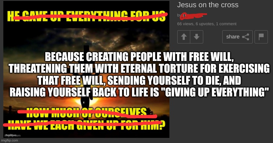 Refuting a christian meme | BECAUSE CREATING PEOPLE WITH FREE WILL, THREATENING THEM WITH ETERNAL TORTURE FOR EXERCISING THAT FREE WILL, SENDING YOURSELF TO DIE, AND RAISING YOURSELF BACK TO LIFE IS "GIVING UP EVERYTHING" | image tagged in christianity,hell,cross,stupidity | made w/ Imgflip meme maker