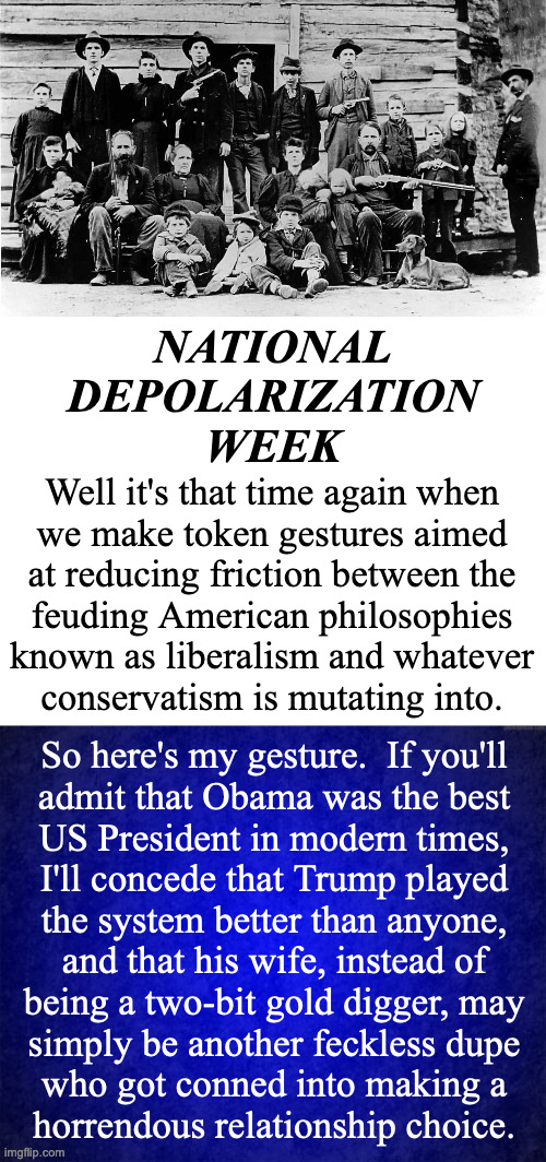 By popular demand. | NATIONAL
DEPOLARIZATION
WEEK; Well it's that time again when
we make token gestures aimed
at reducing friction between the
feuding American philosophies
known as liberalism and whatever
conservatism is mutating into. So here's my gesture.  If you'll
admit that Obama was the best
US President in modern times,
I'll concede that Trump played
the system better than anyone,
and that his wife, instead of
being a two-bit gold digger, may
simply be another feckless dupe
who got conned into making a
horrendous relationship choice. | image tagged in memes,family feud,depolarization,bad choices,i'm not a liberal | made w/ Imgflip meme maker