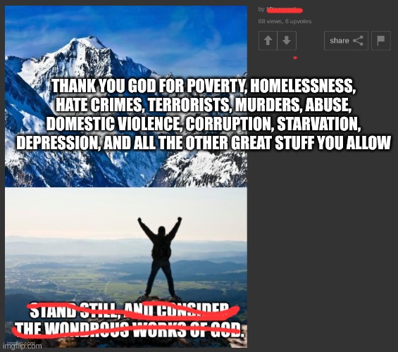 Make sure to thank god for all the bad things too | THANK YOU GOD FOR POVERTY, HOMELESSNESS, HATE CRIMES, TERRORISTS, MURDERS, ABUSE, DOMESTIC VIOLENCE, CORRUPTION, STARVATION, DEPRESSION, AND ALL THE OTHER GREAT STUFF YOU ALLOW | image tagged in christianity,stupidity,thanks | made w/ Imgflip meme maker