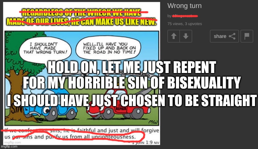 Because free will isn't actually free will | HOLD ON, LET ME JUST REPENT FOR MY HORRIBLE SIN OF BISEXUALITY; I SHOULD HAVE JUST CHOSEN TO BE STRAIGHT | image tagged in christianity,stupidity,sorry,repent,bisexual | made w/ Imgflip meme maker