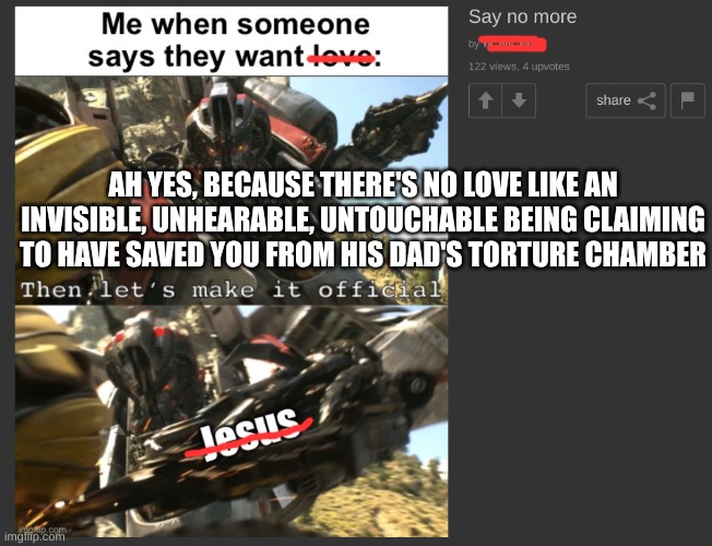 christians have never felt love | AH YES, BECAUSE THERE'S NO LOVE LIKE AN INVISIBLE, UNHEARABLE, UNTOUCHABLE BEING CLAIMING TO HAVE SAVED YOU FROM HIS DAD'S TORTURE CHAMBER | image tagged in christianity,stupidity,love,jesus | made w/ Imgflip meme maker