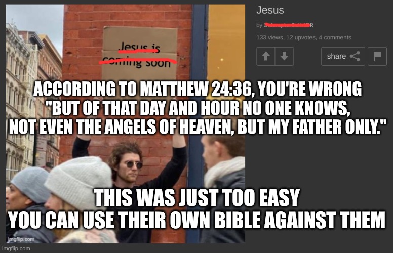 return believers | ACCORDING TO MATTHEW 24:36, YOU'RE WRONG "BUT OF THAT DAY AND HOUR NO ONE KNOWS, NOT EVEN THE ANGELS OF HEAVEN, BUT MY FATHER ONLY."; THIS WAS JUST TOO EASY
YOU CAN USE THEIR OWN BIBLE AGAINST THEM | image tagged in christianity,stupidity,uno reverse card,return | made w/ Imgflip meme maker