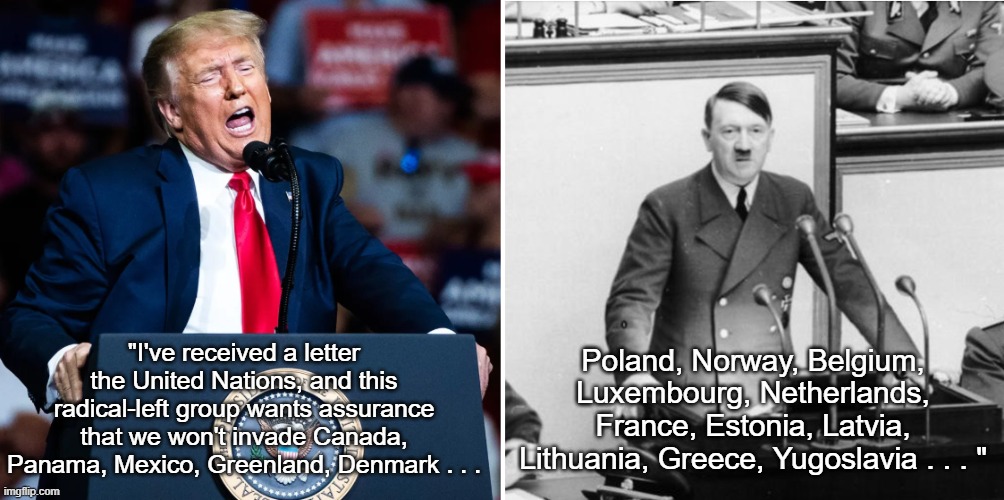 Trump Hitler Thousand-Year Reich | Poland, Norway, Belgium, Luxembourg, Netherlands, France, Estonia, Latvia, Lithuania, Greece, Yugoslavia . . . "; "I've received a letter the United Nations, and this radical-left group wants assurance that we won't invade Canada, Panama, Mexico, Greenland, Denmark . . . | image tagged in donald trump,adolf hitler,world conquest,der amerikanisches reich,i hate donald trump,trump sucks | made w/ Imgflip meme maker