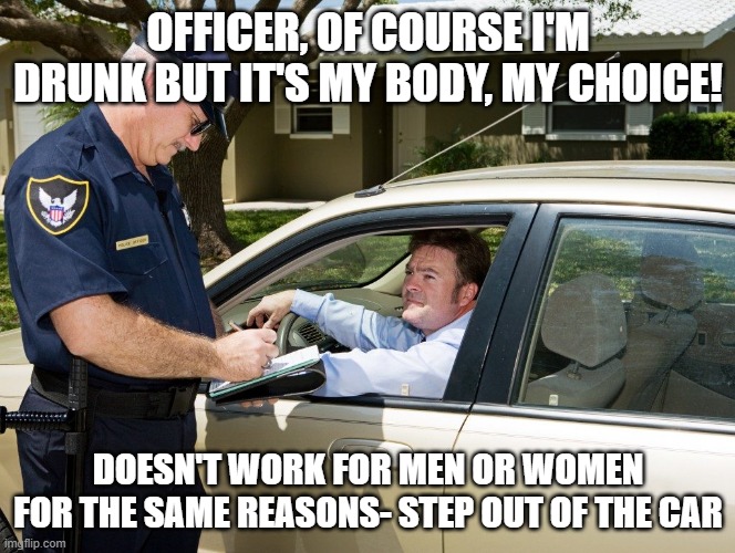 Cop | OFFICER, OF COURSE I'M DRUNK BUT IT'S MY BODY, MY CHOICE! DOESN'T WORK FOR MEN OR WOMEN FOR THE SAME REASONS- STEP OUT OF THE CAR | image tagged in cop | made w/ Imgflip meme maker