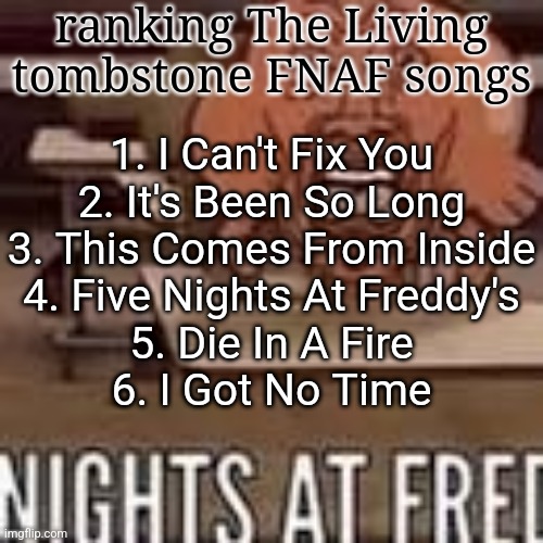 Nights at fred | ranking The Living tombstone FNAF songs; 1. I Can't Fix You
2. It's Been So Long
3. This Comes From Inside
4. Five Nights At Freddy's
5. Die In A Fire
6. I Got No Time | image tagged in nights at fred | made w/ Imgflip meme maker