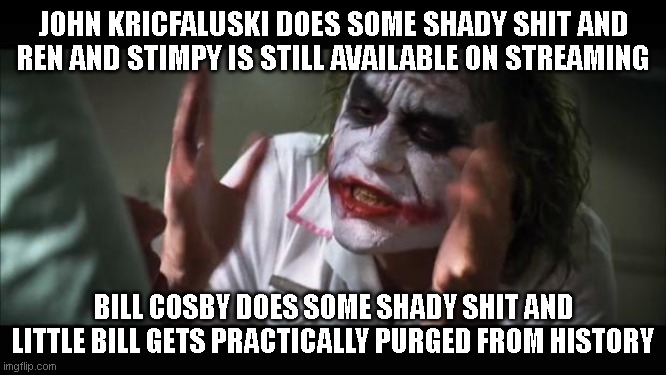 I'm not defending either, but Little Bill was otherwise a pretty good show, and I don't think it deserves to be canceled because | JOHN KRICFALUSKI DOES SOME SHADY SHIT AND REN AND STIMPY IS STILL AVAILABLE ON STREAMING; BILL COSBY DOES SOME SHADY SHIT AND LITTLE BILL GETS PRACTICALLY PURGED FROM HISTORY | image tagged in memes,and everybody loses their minds | made w/ Imgflip meme maker