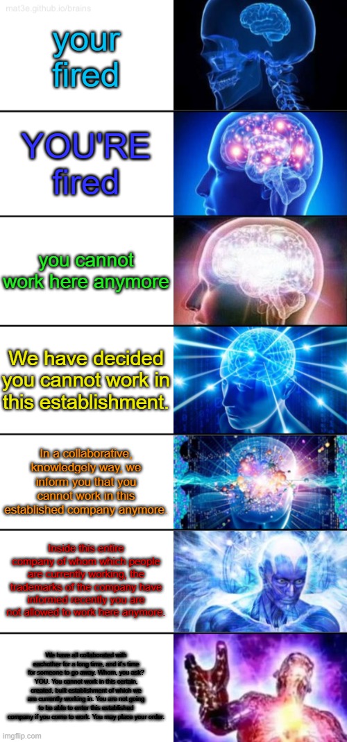 how long can you send the message | your fired; YOU'RE fired; you cannot work here anymore; We have decided you cannot work in this establishment. In a collaborative, knowledgely way, we inform you that you cannot work in this established company anymore. Inside this entire company of whom which people are currently working, the trademarks of the company have informed recently you are not allowed to work here anymore. We have all collaborated with eachother for a long time, and it's time for someone to go away. Whom, you ask? YOU. You cannot work in this certain, created, built establishment of which we are currently working in. You are not going to be able to enter this established company if you come to work. You may place your order. | image tagged in 7-tier expanding brain | made w/ Imgflip meme maker