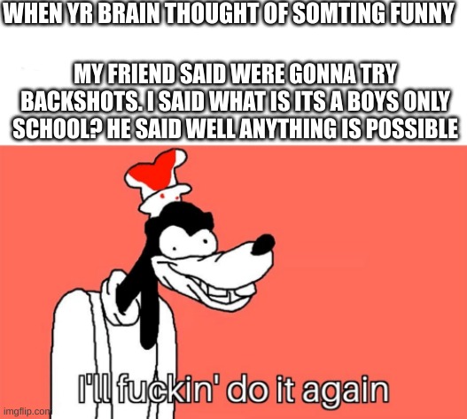 HEHE | WHEN YR BRAIN THOUGHT OF SOMTING FUNNY; MY FRIEND SAID WERE GONNA TRY BACKSHOTS. I SAID WHAT IS ITS A BOYS ONLY SCHOOL? HE SAID WELL ANYTHING IS POSSIBLE | image tagged in i'll do it again | made w/ Imgflip meme maker