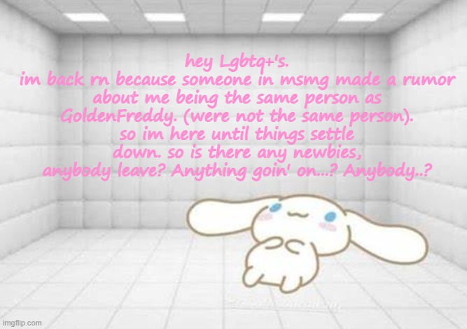 hey Lgbtq+'s.
im back rn because someone in msmg made a rumor about me being the same person as GoldenFreddy. (were not the same person).
so im here until things settle down. so is there any newbies, anybody leave? Anything goin' on...? Anybody..? | image tagged in kawaii | made w/ Imgflip meme maker