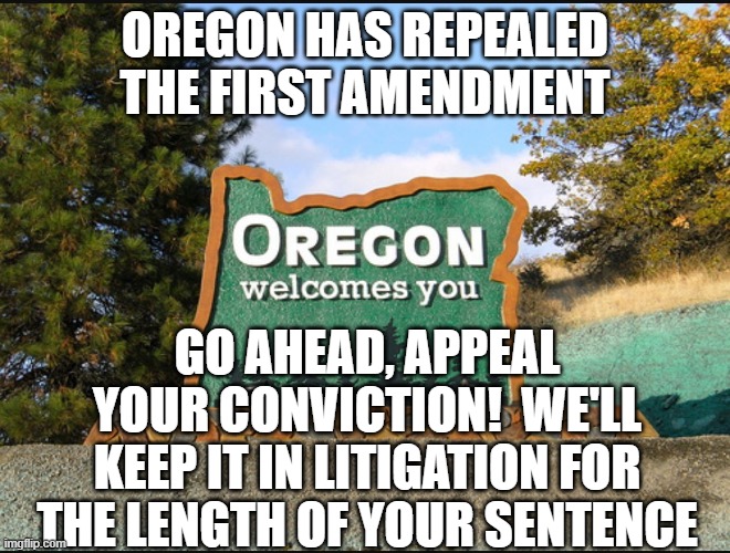 Woke language restrictions are unconstitutional | OREGON HAS REPEALED THE FIRST AMENDMENT; GO AHEAD, APPEAL YOUR CONVICTION!  WE'LL KEEP IT IN LITIGATION FOR THE LENGTH OF YOUR SENTENCE | image tagged in oregon welcome | made w/ Imgflip meme maker