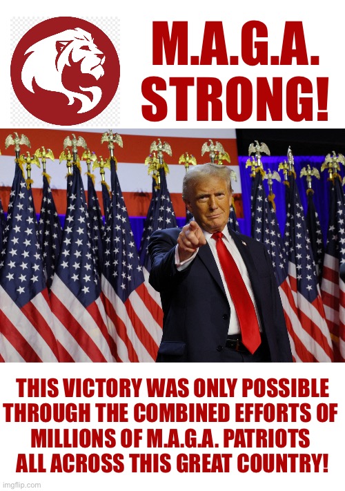 M.A.G.A.
STRONG! THIS VICTORY WAS ONLY POSSIBLE
THROUGH THE COMBINED EFFORTS OF 
MILLIONS OF M.A.G.A. PATRIOTS 
ALL ACROSS THIS GREAT COUNTRY! | made w/ Imgflip meme maker