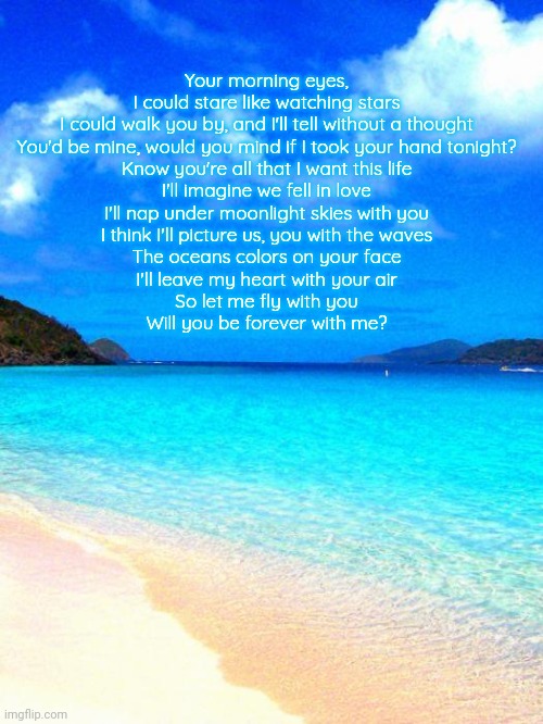 beach | Your morning eyes, I could stare like watching stars
I could walk you by, and I'll tell without a thought
You'd be mine, would you mind if I took your hand tonight?
Know you're all that I want this life

I'll imagine we fell in love
I'll nap under moonlight skies with you
I think I'll picture us, you with the waves
The oceans colors on your face
I'll leave my heart with your air
So let me fly with you
Will you be forever with me? | image tagged in beach | made w/ Imgflip meme maker