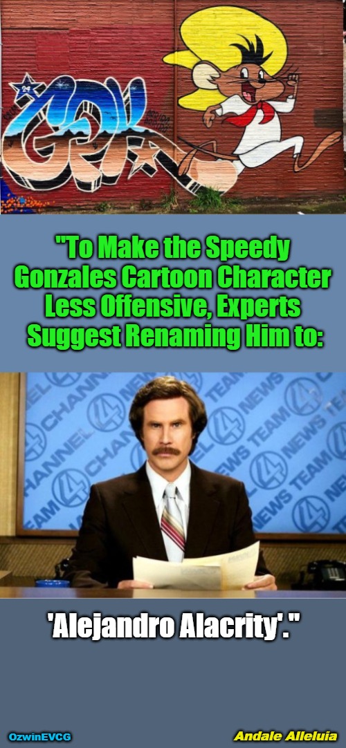 Andale Alleluia | "To Make the Speedy 

Gonzales Cartoon Character 

Less Offensive, Experts 

Suggest Renaming Him to:; 'Alejandro Alacrity'."; Andale Alleluia; OzwinEVCG | image tagged in breaking news,ron burgundy,speedy gonzales,alejandro alacrity,everything is offensive,virtueless signaling | made w/ Imgflip meme maker