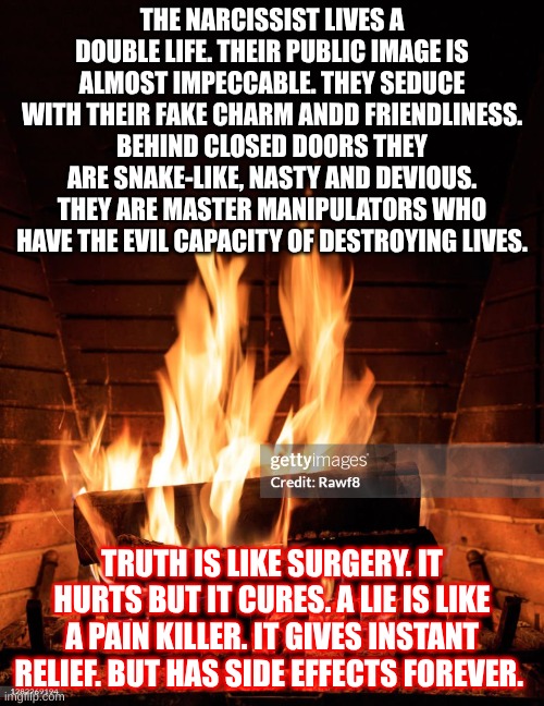 Truth hurts | THE NARCISSIST LIVES A DOUBLE LIFE. THEIR PUBLIC IMAGE IS ALMOST IMPECCABLE. THEY SEDUCE WITH THEIR FAKE CHARM ANDD FRIENDLINESS. BEHIND CLOSED DOORS THEY ARE SNAKE-LIKE, NASTY AND DEVIOUS. THEY ARE MASTER MANIPULATORS WHO HAVE THE EVIL CAPACITY OF DESTROYING LIVES. TRUTH IS LIKE SURGERY. IT HURTS BUT IT CURES. A LIE IS LIKE A PAIN KILLER. IT GIVES INSTANT RELIEF. BUT HAS SIDE EFFECTS FOREVER. | image tagged in sick,narcissism | made w/ Imgflip meme maker