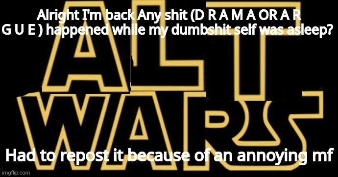 Msmg and the great Alt Wars | Alright I'm back Any shit (D R A M A OR A R G U E ) happened while my dumbshit self was asleep? Had to repost it because of an annoying mf | image tagged in msmg and the great alt wars | made w/ Imgflip meme maker