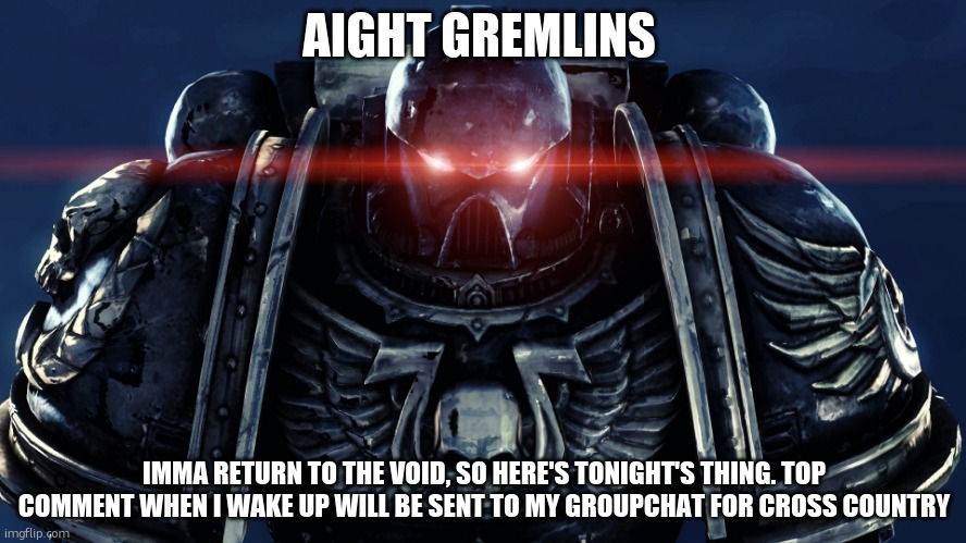 sfw only, minimal swearing, try to limit the freaky shit | AIGHT GREMLINS; IMMA RETURN TO THE VOID, SO HERE'S TONIGHT'S THING. TOP COMMENT WHEN I WAKE UP WILL BE SENT TO MY GROUPCHAT FOR CROSS COUNTRY | image tagged in space marines | made w/ Imgflip meme maker