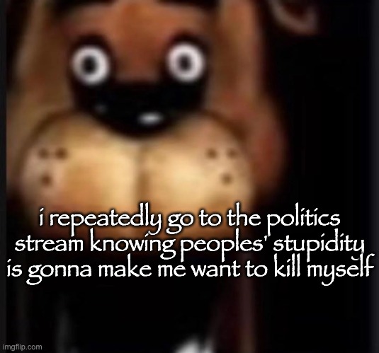 fred fazbar | i repeatedly go to the politics stream knowing peoples' stupidity is gonna make me want to kill myself | image tagged in fred fazbar | made w/ Imgflip meme maker