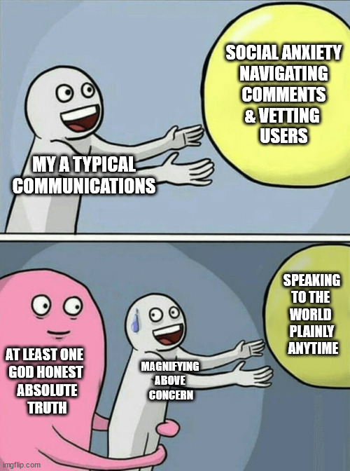 one of most personable relatable genuine memes ever made | SOCIAL ANXIETY
 NAVIGATING 
COMMENTS
& VETTING 
USERS; MY A TYPICAL COMMUNICATIONS; SPEAKING
TO THE 
WORLD 
PLAINLY
 ANYTIME; AT LEAST ONE 
GOD HONEST
 ABSOLUTE
 TRUTH; MAGNIFYING 
ABOVE 
CONCERN | image tagged in memes,running away balloon,bein,nice,work,exhausted | made w/ Imgflip meme maker