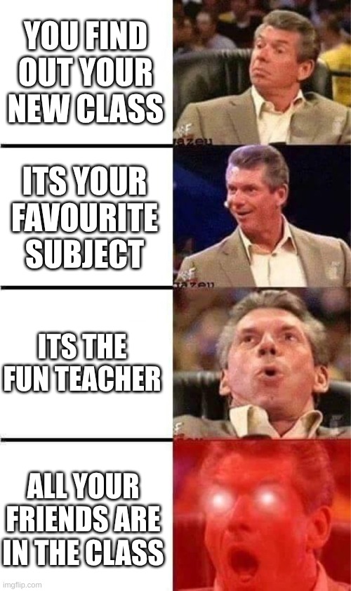 Vince McMahon Reaction w/Glowing Eyes | YOU FIND OUT YOUR NEW CLASS; ITS YOUR FAVOURITE SUBJECT; ITS THE FUN TEACHER; ALL YOUR FRIENDS ARE IN THE CLASS | image tagged in vince mcmahon reaction w/glowing eyes | made w/ Imgflip meme maker