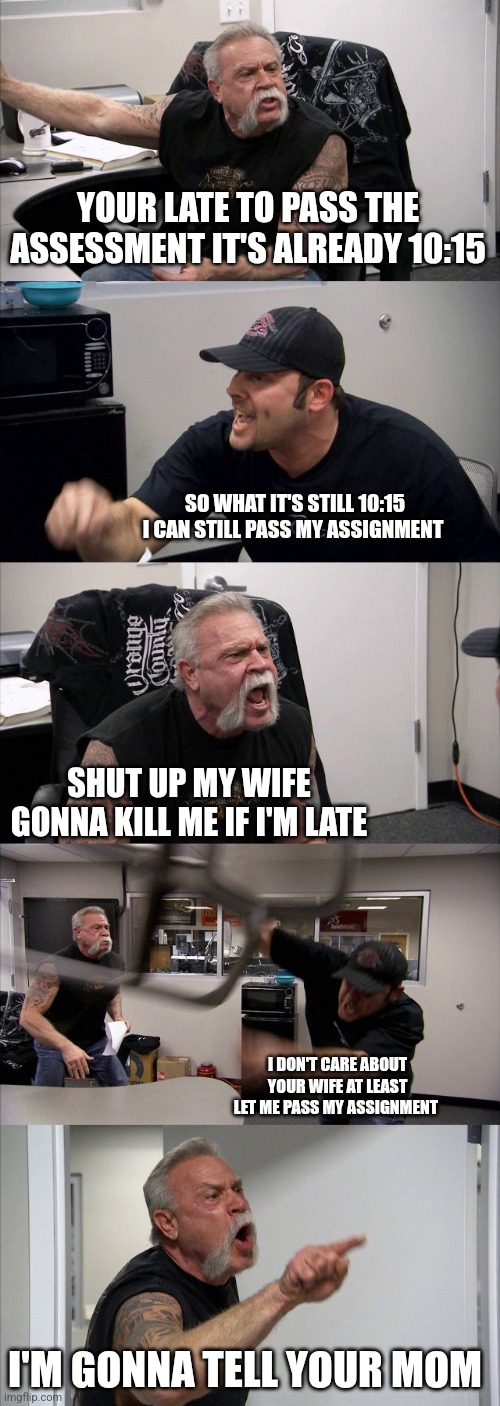 American Chopper Argument | YOUR LATE TO PASS THE ASSESSMENT IT'S ALREADY 10:15; SO WHAT IT'S STILL 10:15 I CAN STILL PASS MY ASSIGNMENT; SHUT UP MY WIFE GONNA KILL ME IF I'M LATE; I DON'T CARE ABOUT YOUR WIFE AT LEAST LET ME PASS MY ASSIGNMENT; I'M GONNA TELL YOUR MOM | image tagged in memes,american chopper argument | made w/ Imgflip meme maker