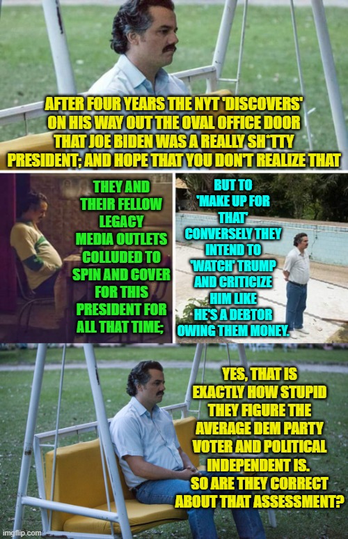 Well . . . ARE you that stupid? | AFTER FOUR YEARS THE NYT 'DISCOVERS' ON HIS WAY OUT THE OVAL OFFICE DOOR THAT JOE BIDEN WAS A REALLY SH*TTY PRESIDENT; AND HOPE THAT YOU DON'T REALIZE THAT; BUT TO 'MAKE UP FOR THAT' CONVERSELY THEY INTEND TO 'WATCH' TRUMP AND CRITICIZE HIM LIKE HE'S A DEBTOR OWING THEM MONEY. THEY AND THEIR FELLOW LEGACY MEDIA OUTLETS COLLUDED TO SPIN AND COVER FOR THIS PRESIDENT FOR ALL THAT TIME;; YES, THAT IS EXACTLY HOW STUPID THEY FIGURE THE AVERAGE DEM PARTY VOTER AND POLITICAL INDEPENDENT IS.  SO ARE THEY CORRECT ABOUT THAT ASSESSMENT? | image tagged in sad pablo escobar | made w/ Imgflip meme maker