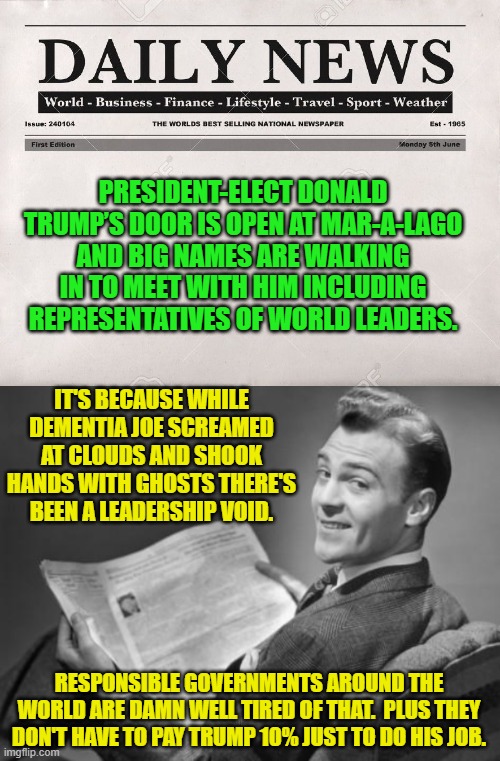 What a difference a real president makes. | PRESIDENT-ELECT DONALD TRUMP’S DOOR IS OPEN AT MAR-A-LAGO AND BIG NAMES ARE WALKING IN TO MEET WITH HIM INCLUDING REPRESENTATIVES OF WORLD LEADERS. IT'S BECAUSE WHILE DEMENTIA JOE SCREAMED AT CLOUDS AND SHOOK HANDS WITH GHOSTS THERE'S BEEN A LEADERSHIP VOID. RESPONSIBLE GOVERNMENTS AROUND THE WORLD ARE DAMN WELL TIRED OF THAT.  PLUS THEY DON'T HAVE TO PAY TRUMP 10% JUST TO DO HIS JOB. | image tagged in newspaper | made w/ Imgflip meme maker