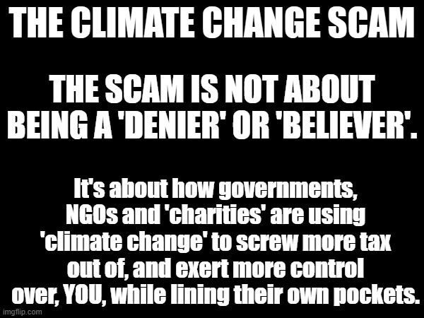 Wordy Not-Really-A-Meme Rant | THE CLIMATE CHANGE SCAM; THE SCAM IS NOT ABOUT BEING A 'DENIER' OR 'BELIEVER'. It's about how governments, NGOs and 'charities' are using 'climate change' to screw more tax out of, and exert more control over, YOU, while lining their own pockets. | image tagged in climate change | made w/ Imgflip meme maker