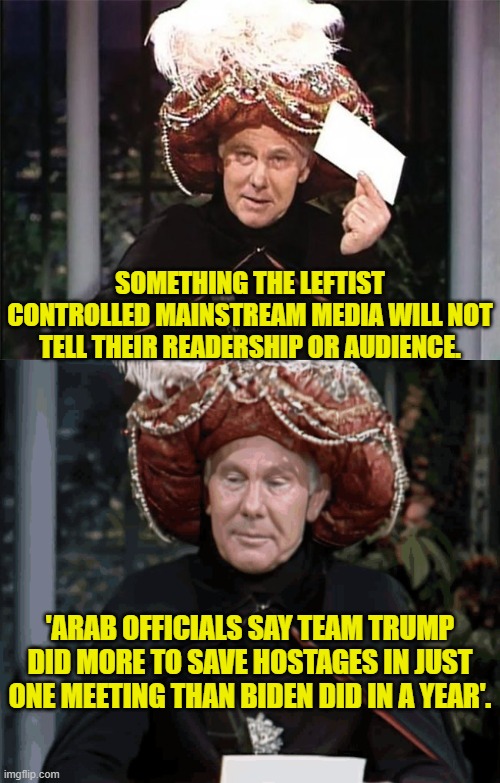 Gasp!  It's almost as if the Legacy Mainstream Media blatantly works for the Dem Party! | SOMETHING THE LEFTIST CONTROLLED MAINSTREAM MEDIA WILL NOT TELL THEIR READERSHIP OR AUDIENCE. 'ARAB OFFICIALS SAY TEAM TRUMP DID MORE TO SAVE HOSTAGES IN JUST ONE MEETING THAN BIDEN DID IN A YEAR'. | image tagged in yep | made w/ Imgflip meme maker