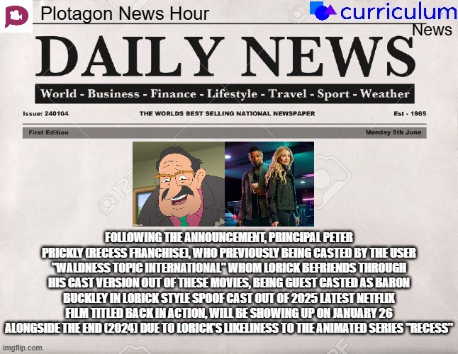 Plotagon News Hour and Curriculum News Newspaper 10 | FOLLOWING THE ANNOUNCEMENT, PRINCIPAL PETER PRICKLY (RECESS FRANCHISE), WHO PREVIOUSLY BEING CASTED BY THE USER "WALDNESS TOPIC INTERNATIONAL" WHOM LORICK BEFRIENDS THROUGH HIS CAST VERSION OUT OF THESE MOVIES, BEING GUEST CASTED AS BARON BUCKLEY IN LORICK STYLE SPOOF CAST OUT OF 2025 LATEST NETFLIX FILM TITLED BACK IN ACTION, WILL BE SHOWING UP ON JANUARY 26 ALONGSIDE THE END (2024) DUE TO LORICK'S LIKELINESS TO THE ANIMATED SERIES "RECESS" | image tagged in plotagon news hour and curriculum news newspaper,recess,meme,spoof cast,back in action,newspaper | made w/ Imgflip meme maker