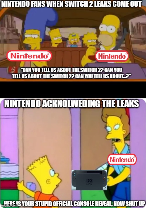 Switch 2 Reveal | NINTENDO FANS WHEN SWITCH 2 LEAKS COME OUT; "CAN YOU TELL US ABOUT THE SWITCH 2? CAN YOU TELL US ABOUT THE SWITCH 2? CAN YOU TELL US ABOUT...?"; NINTENDO ACKNOLWEDING THE LEAKS; HERE IS YOUR STUPID OFFICIAL CONSOLE REVEAL, NOW SHUT UP | image tagged in are we there yet,bart simpson spy camera,nintendo,fans | made w/ Imgflip meme maker