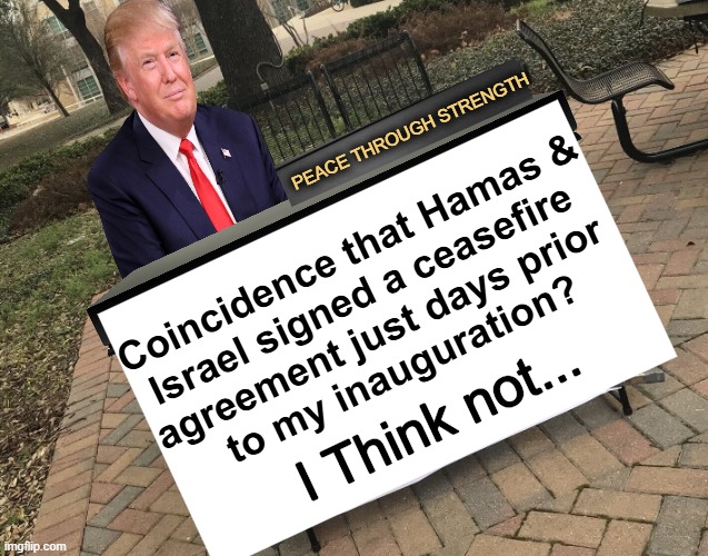 “This EPIC ceasefire agreement could have only happened as a result of our Historic Victory in November"... | PEACE THROUGH STRENGTH; Coincidence that Hamas &
Israel signed a ceasefire 
agreement just days prior 
to my inauguration? I Think not... | image tagged in prove me wrong trump template,donald trump,epic,peace through strength,donald trump approves | made w/ Imgflip meme maker