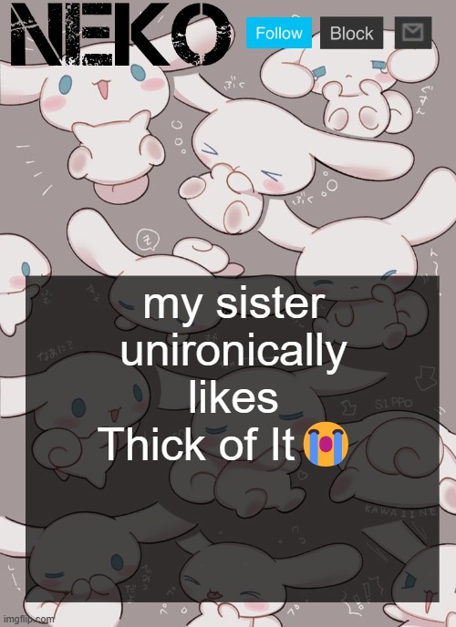 Neko Cinnamoroll temp | my sister unironically likes Thick of It😭 | image tagged in neko cinnamoroll temp | made w/ Imgflip meme maker